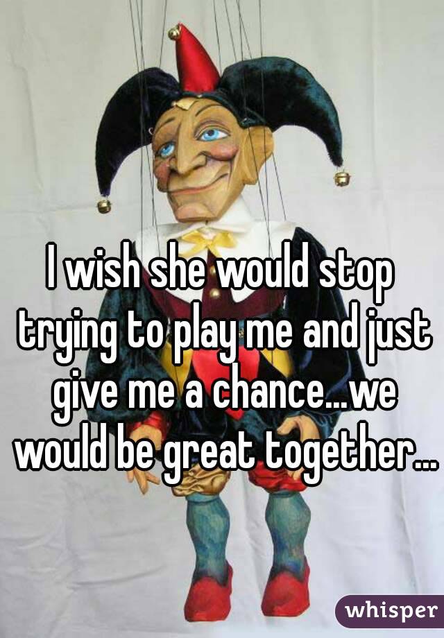 I wish she would stop trying to play me and just give me a chance...we would be great together...
