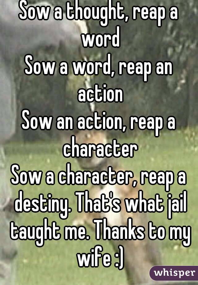 Sow a thought, reap a word
Sow a word, reap an action
Sow an action, reap a character
Sow a character, reap a destiny. That's what jail taught me. Thanks to my wife :)