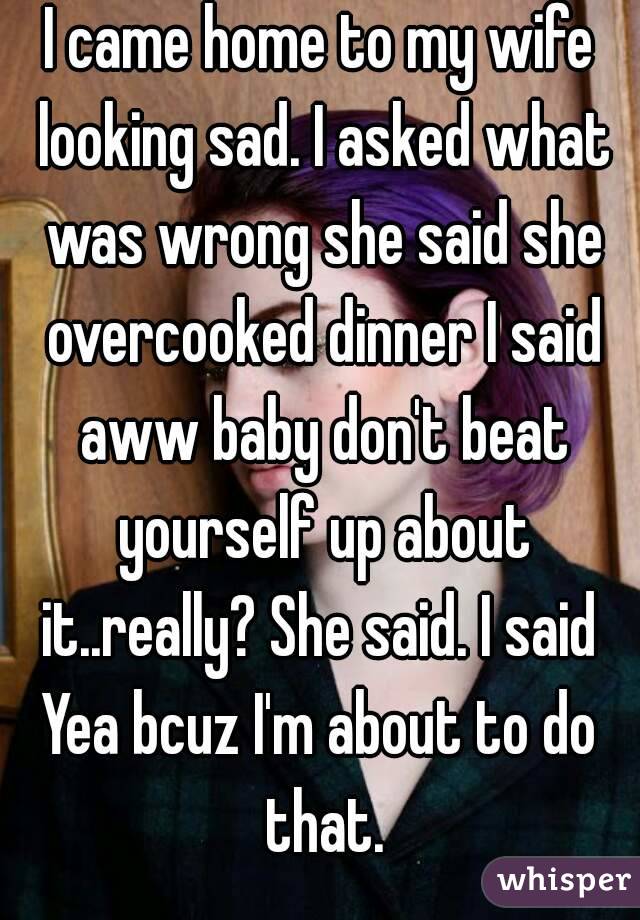 I came home to my wife looking sad. I asked what was wrong she said she overcooked dinner I said aww baby don't beat yourself up about it..really? She said. I said 
Yea bcuz I'm about to do that.