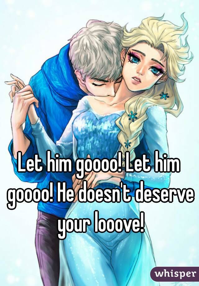 Let him goooo! Let him goooo! He doesn't deserve your looove!