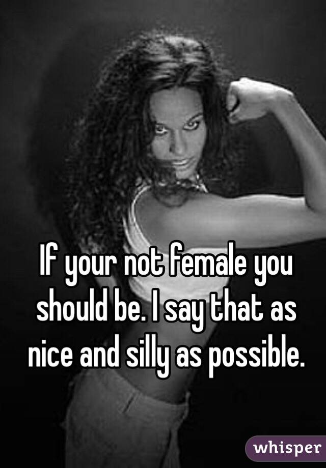 If your not female you should be. I say that as nice and silly as possible. 