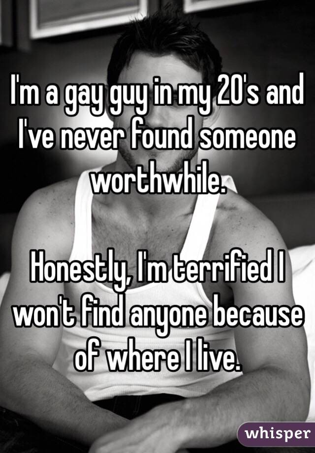 I'm a gay guy in my 20's and I've never found someone worthwhile.

Honestly, I'm terrified I won't find anyone because of where I live.