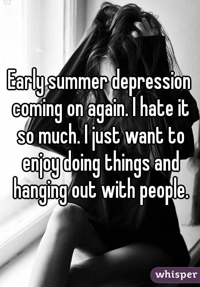 Early summer depression coming on again. I hate it so much. I just want to enjoy doing things and hanging out with people.