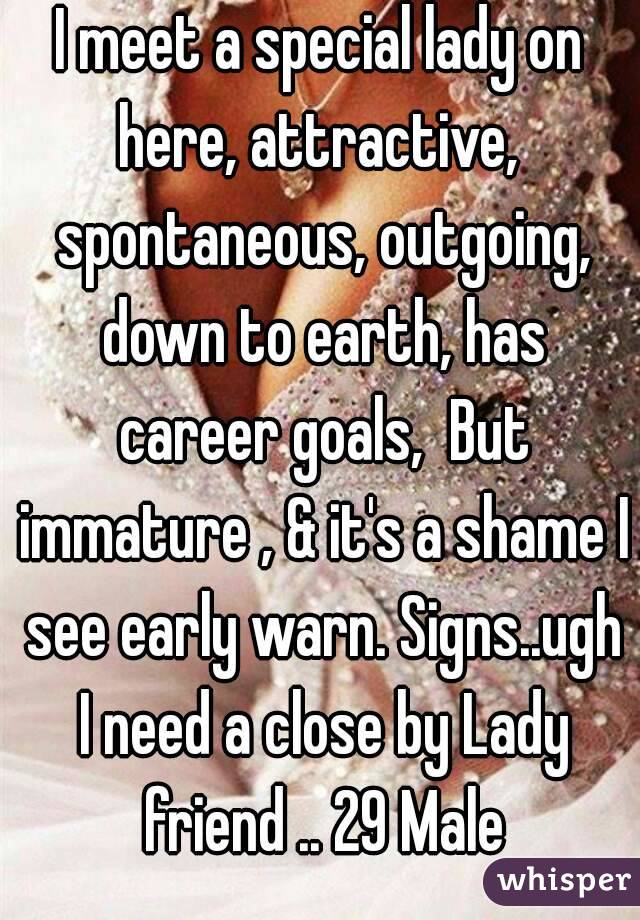 I meet a special lady on here, attractive,  spontaneous, outgoing, down to earth, has career goals,  But immature , & it's a shame I see early warn. Signs..ugh I need a close by Lady friend .. 29 Male