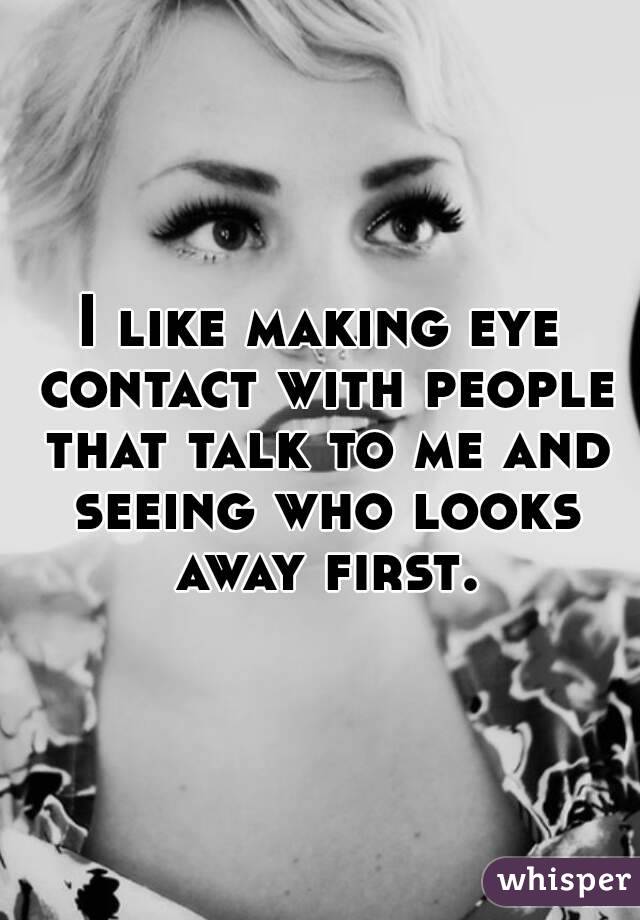 I like making eye contact with people that talk to me and seeing who looks away first. 