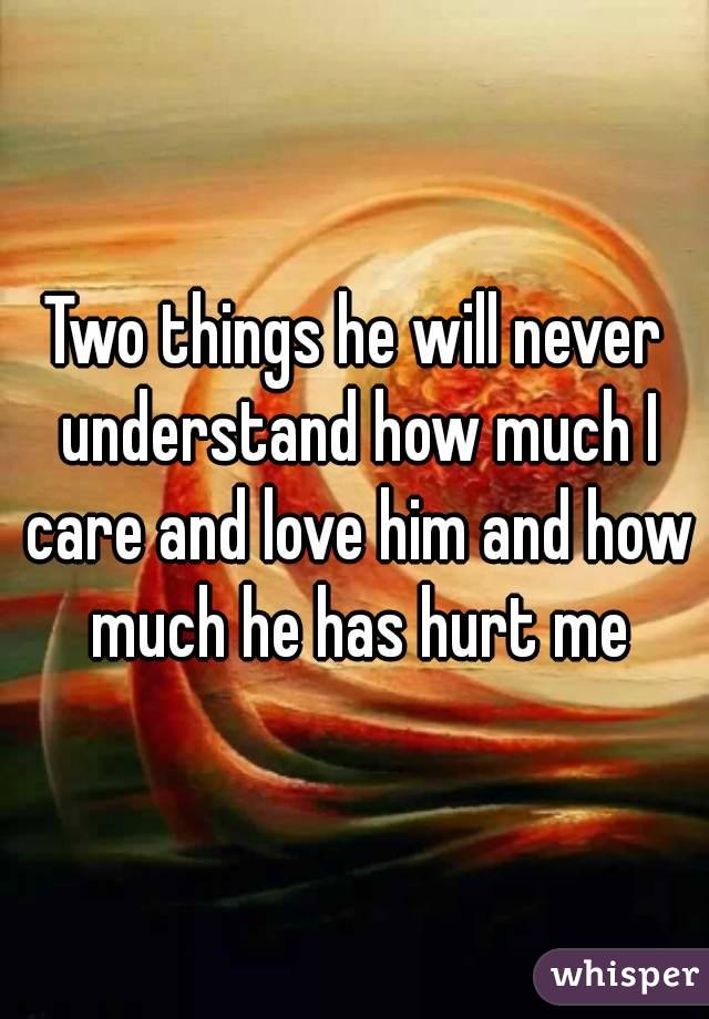 Two things he will never understand how much I care and love him and how much he has hurt me