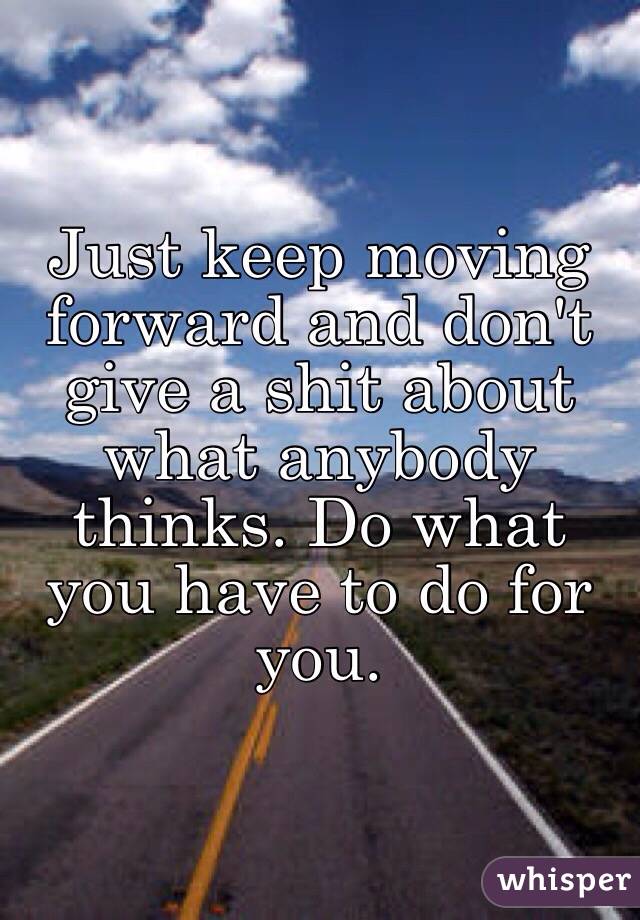 Just keep moving forward and don't give a shit about what anybody thinks. Do what you have to do for you.