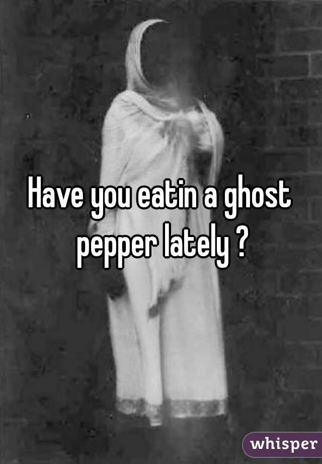 Have you eatin a ghost pepper lately ?