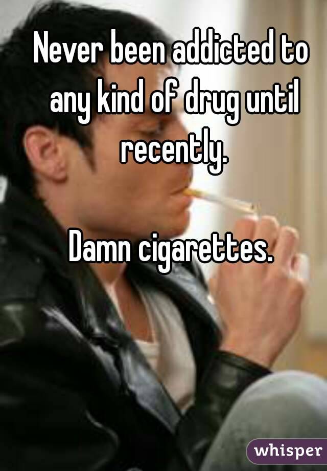 Never been addicted to any kind of drug until recently.

Damn cigarettes.