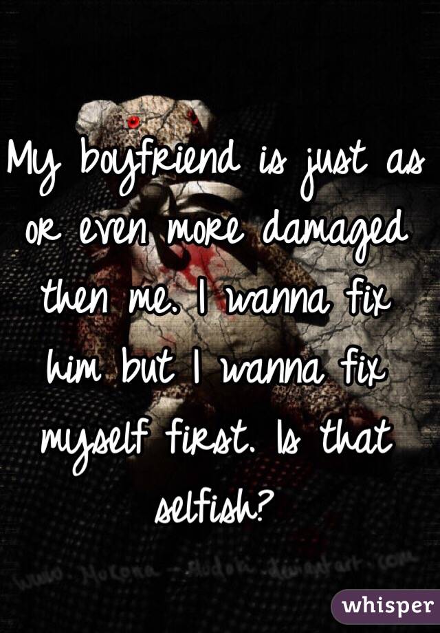 My boyfriend is just as or even more damaged then me. I wanna fix him but I wanna fix myself first. Is that selfish?