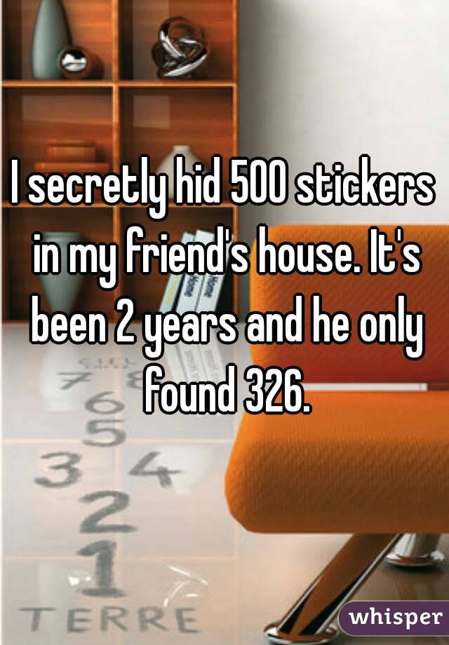 I secretly hid 500 stickers in my friend's house. It's been 2 years and he only found 326.