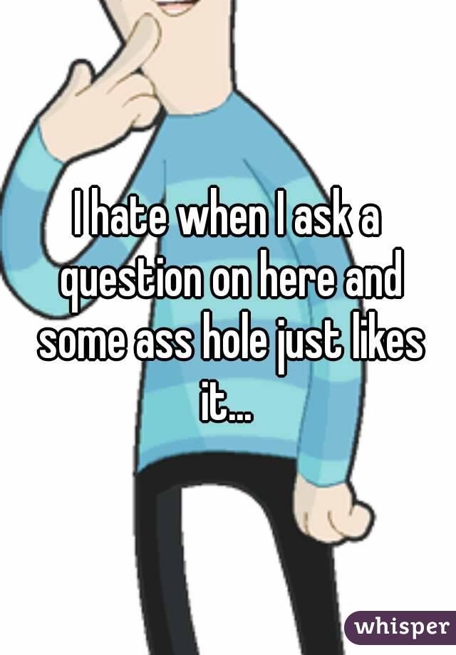 I hate when I ask a question on here and some ass hole just likes it... 