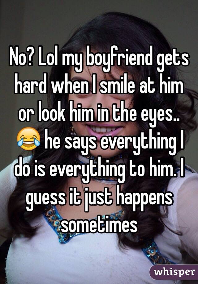No? Lol my boyfriend gets hard when I smile at him or look him in the eyes.. 😂 he says everything I do is everything to him. I guess it just happens sometimes