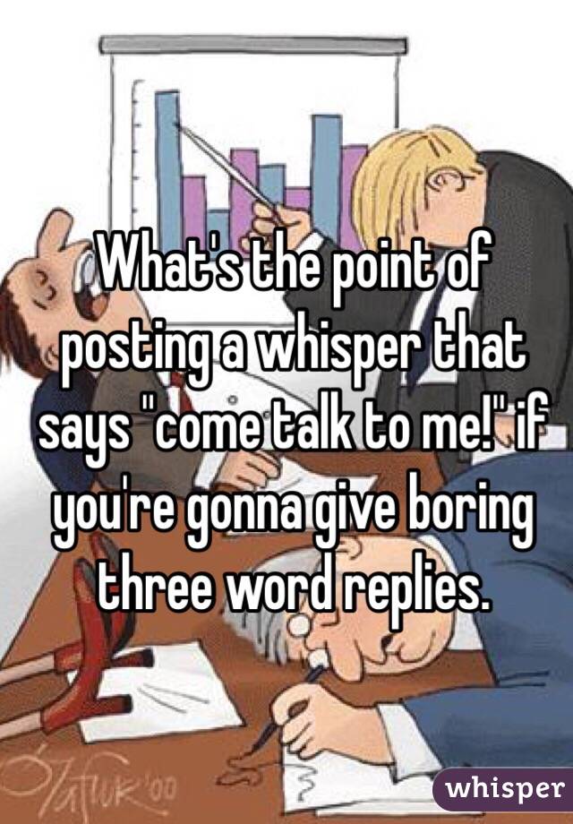 What's the point of posting a whisper that says "come talk to me!" if you're gonna give boring three word replies.