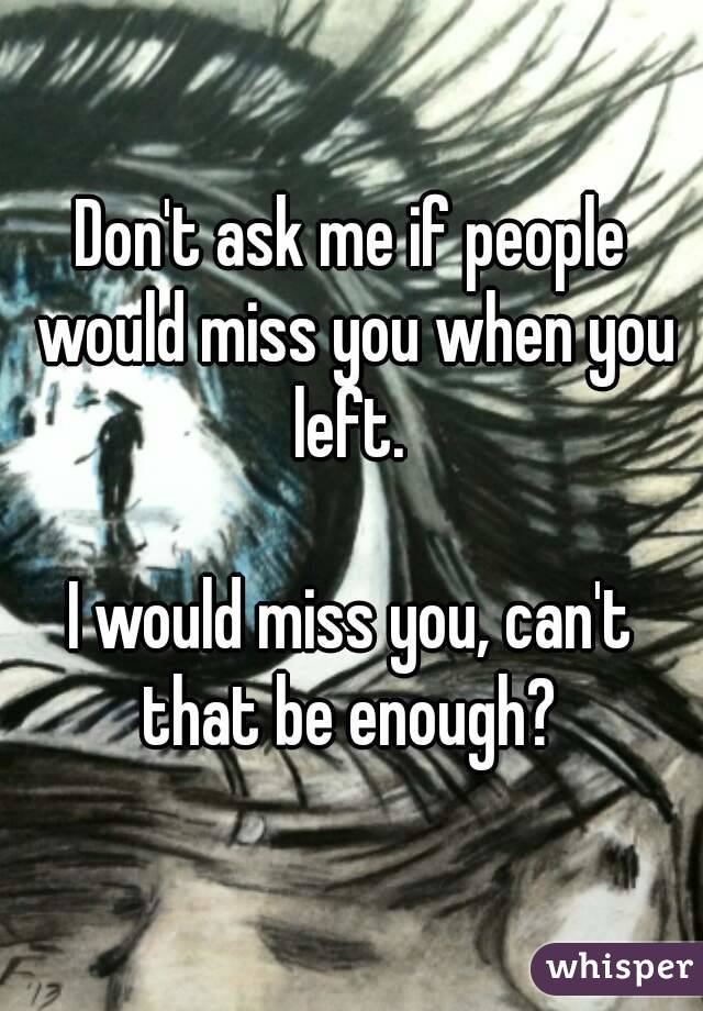 Don't ask me if people would miss you when you left. 

I would miss you, can't that be enough? 