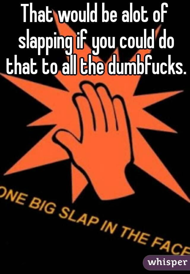 That would be alot of slapping if you could do that to all the dumbfucks. 