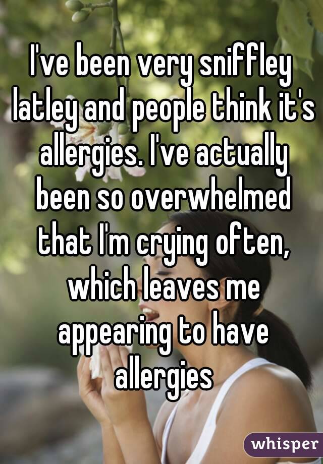 I've been very sniffley latley and people think it's allergies. I've actually been so overwhelmed that I'm crying often, which leaves me appearing to have allergies