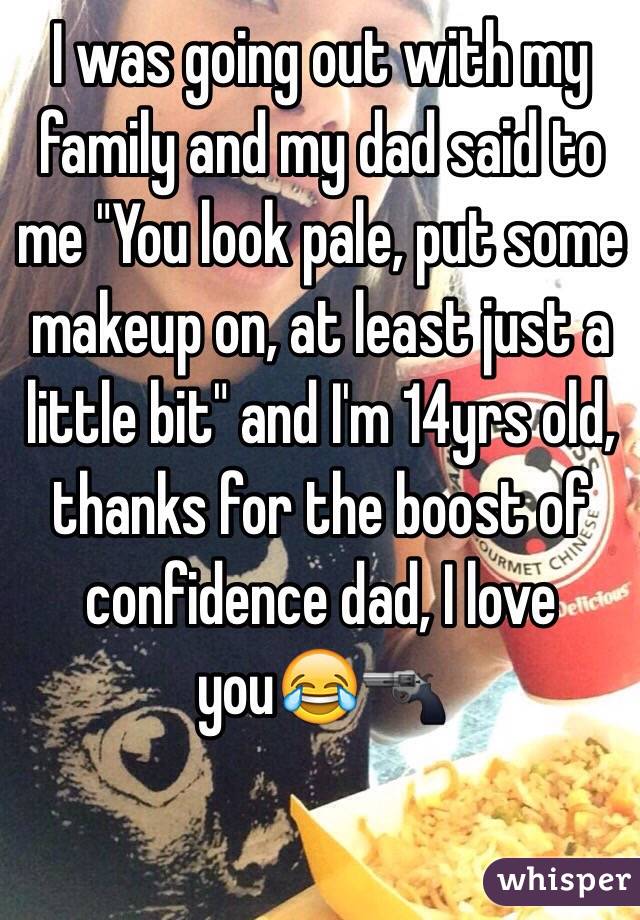 I was going out with my family and my dad said to me "You look pale, put some makeup on, at least just a little bit" and I'm 14yrs old, thanks for the boost of confidence dad, I love you😂🔫