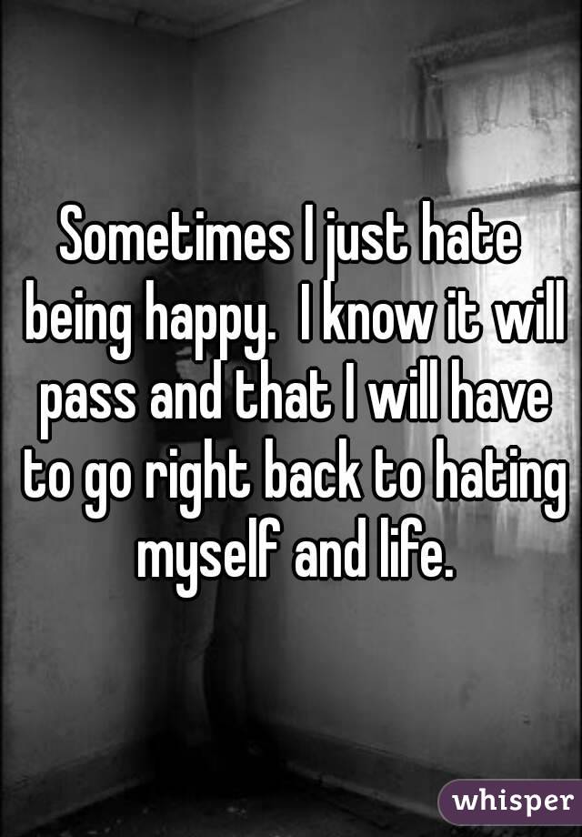Sometimes I just hate being happy.  I know it will pass and that I will have to go right back to hating myself and life.