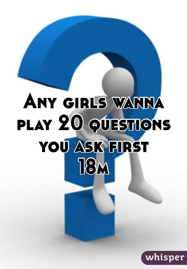 Any girls wanna play 20 questions you ask first 
18m