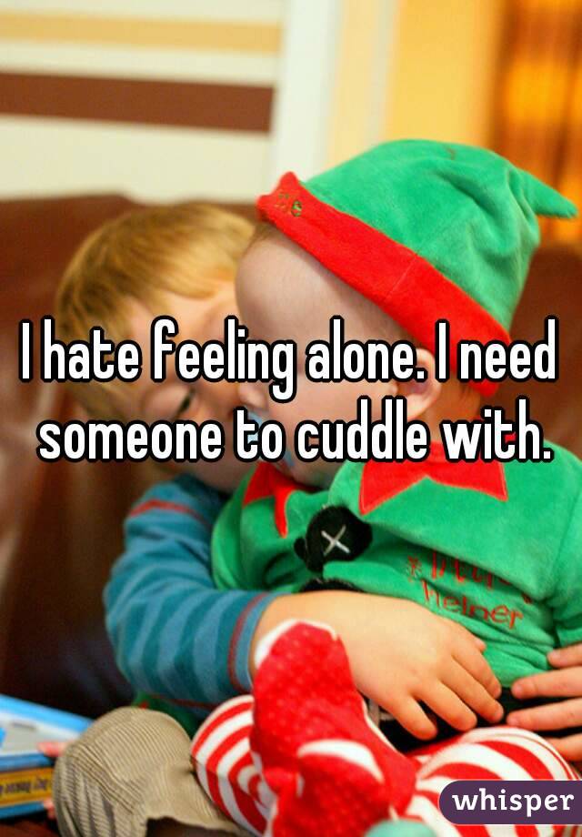 I hate feeling alone. I need someone to cuddle with.