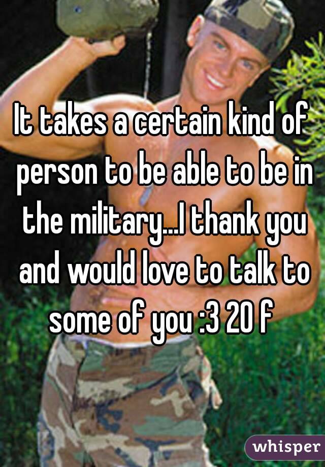 It takes a certain kind of person to be able to be in the military...I thank you and would love to talk to some of you :3 20 f 