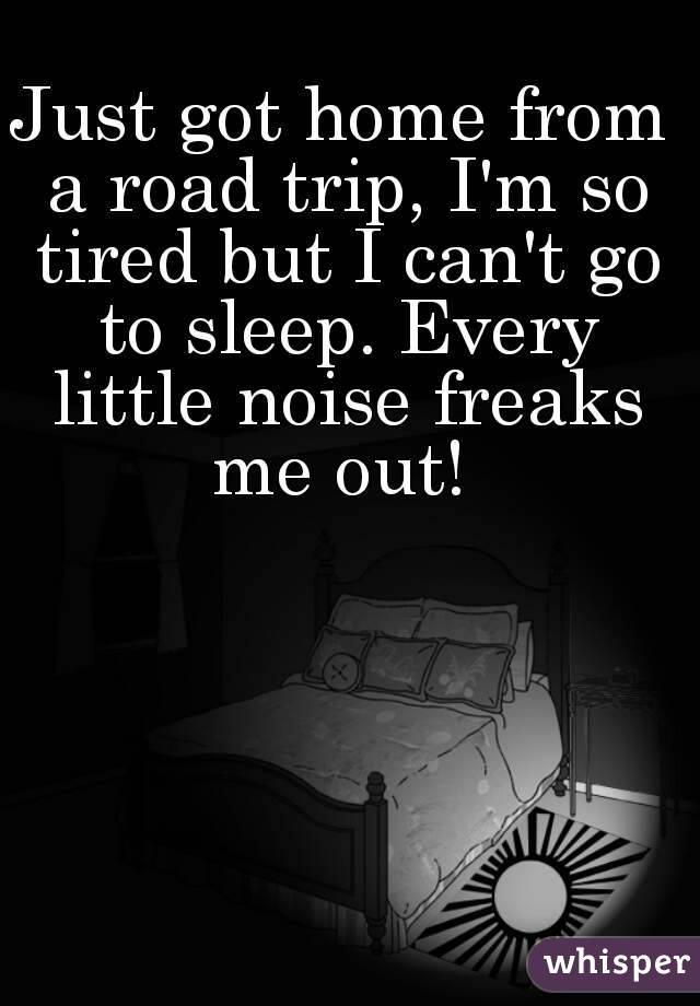 Just got home from a road trip, I'm so tired but I can't go to sleep. Every little noise freaks me out! 