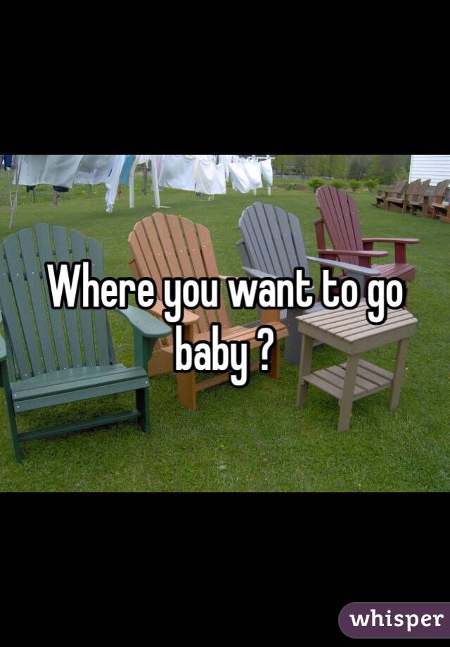 Where you want to go baby ? 