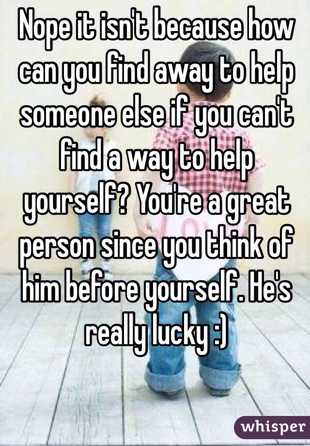 Nope it isn't because how can you find away to help someone else if you can't find a way to help yourself? You're a great person since you think of him before yourself. He's really lucky :) 