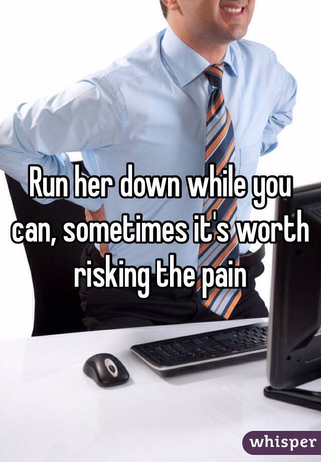 Run her down while you can, sometimes it's worth risking the pain