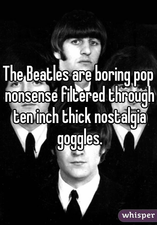 The Beatles are boring pop nonsense filtered through ten inch thick nostalgia goggles.