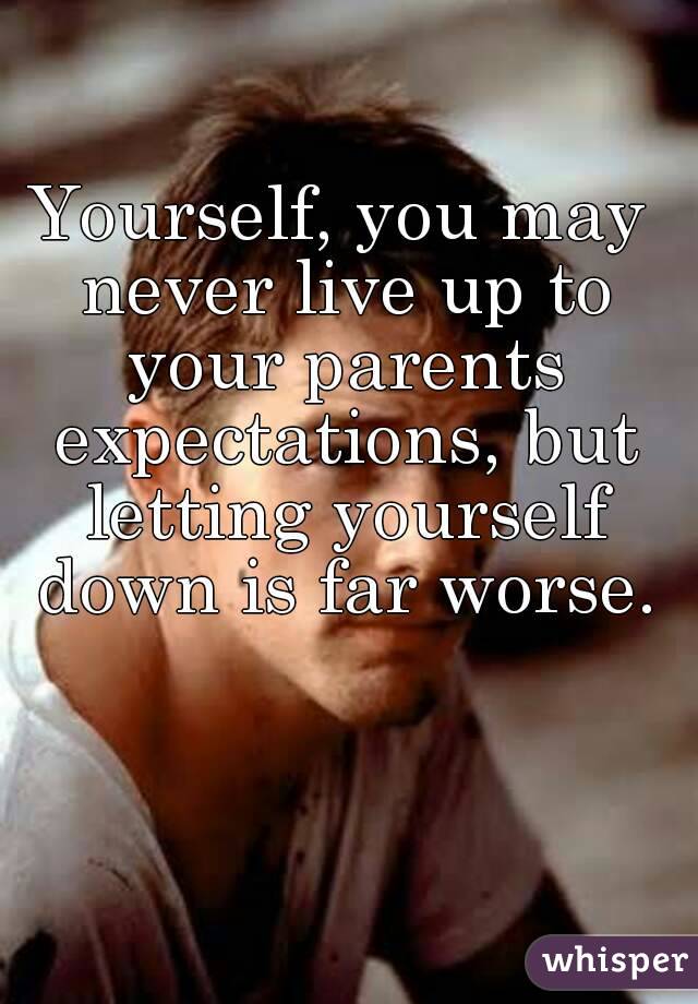 Yourself, you may never live up to your parents expectations, but letting yourself down is far worse.