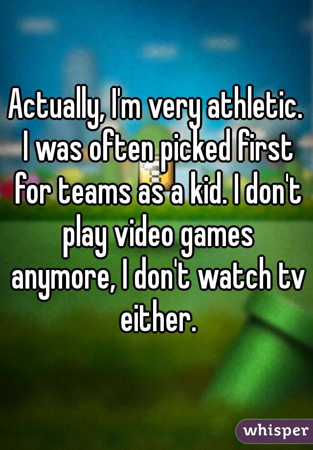 Actually, I'm very athletic. I was often picked first for teams as a kid. I don't play video games anymore, I don't watch tv either.