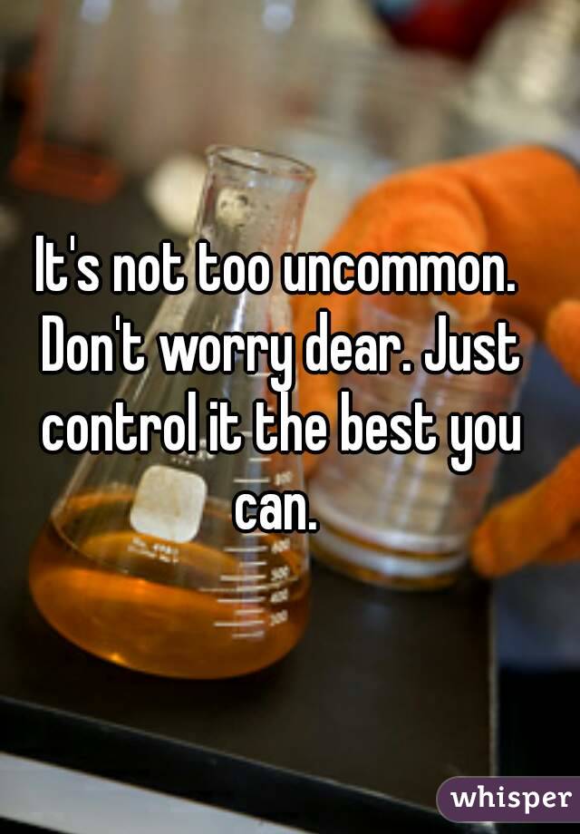 It's not too uncommon. Don't worry dear. Just control it the best you can. 