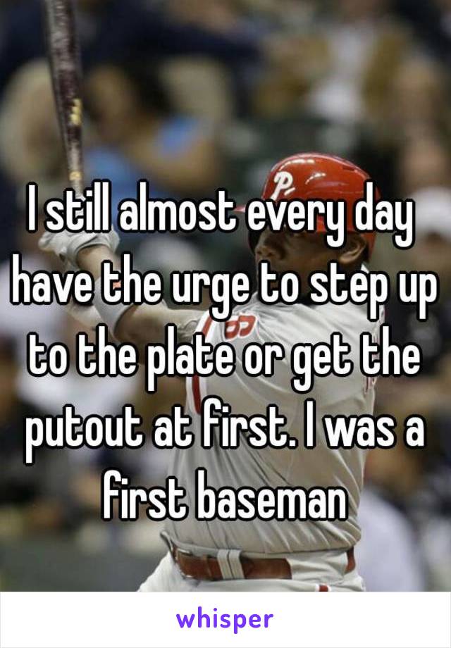 I still almost every day have the urge to step up to the plate or get the putout at first. I was a first baseman