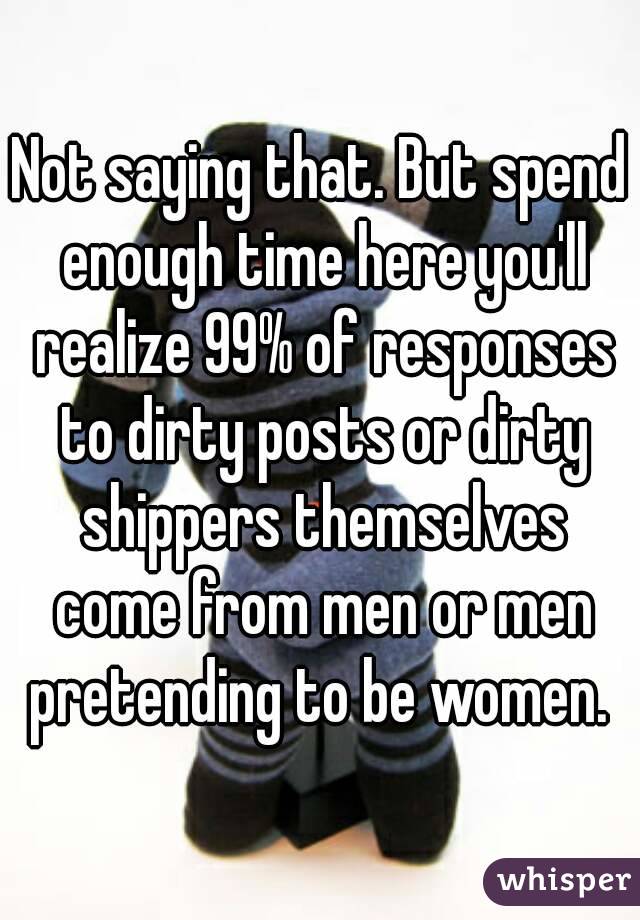 Not saying that. But spend enough time here you'll realize 99% of responses to dirty posts or dirty shippers themselves come from men or men pretending to be women. 