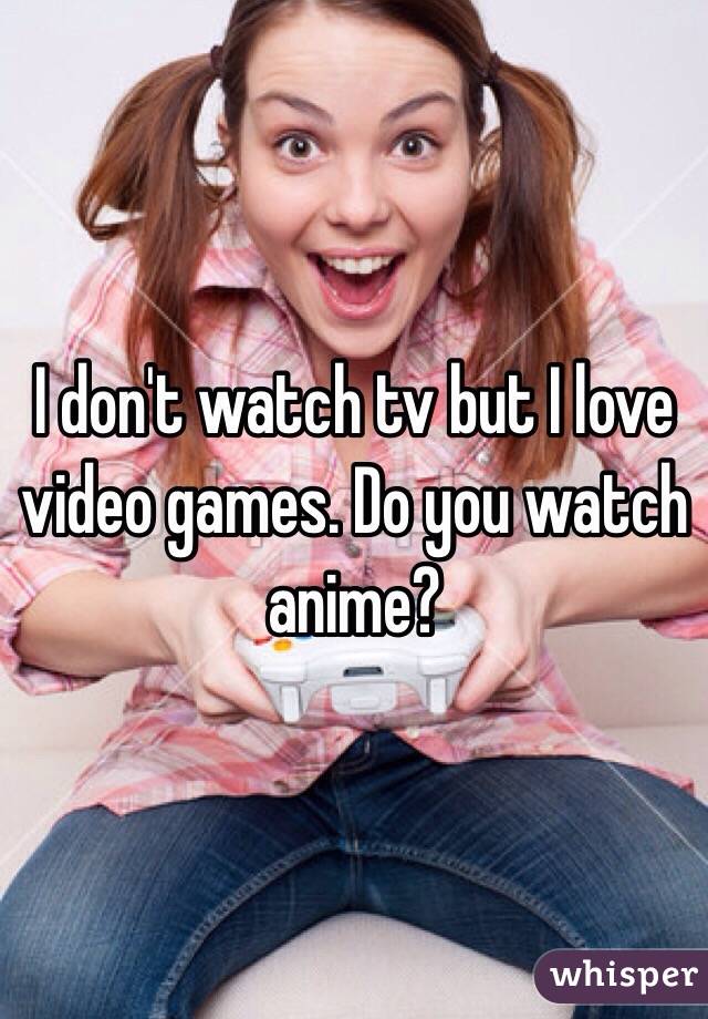I don't watch tv but I love video games. Do you watch anime?