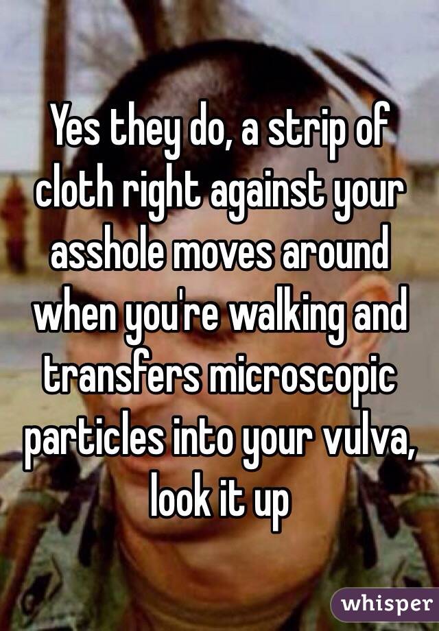 Yes they do, a strip of cloth right against your asshole moves around when you're walking and transfers microscopic particles into your vulva, look it up 