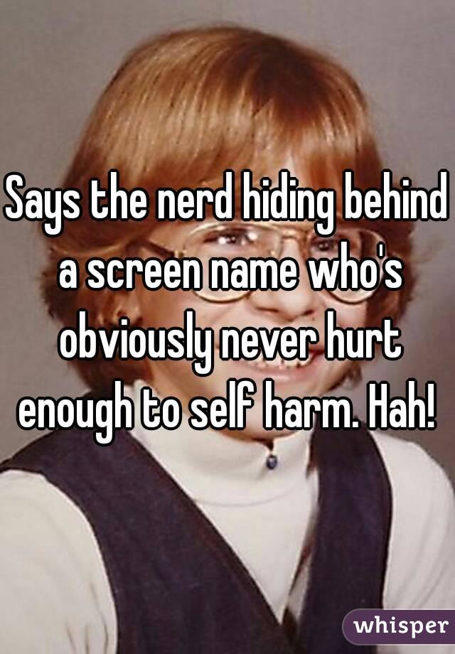 Says the nerd hiding behind a screen name who's obviously never hurt enough to self harm. Hah! 
