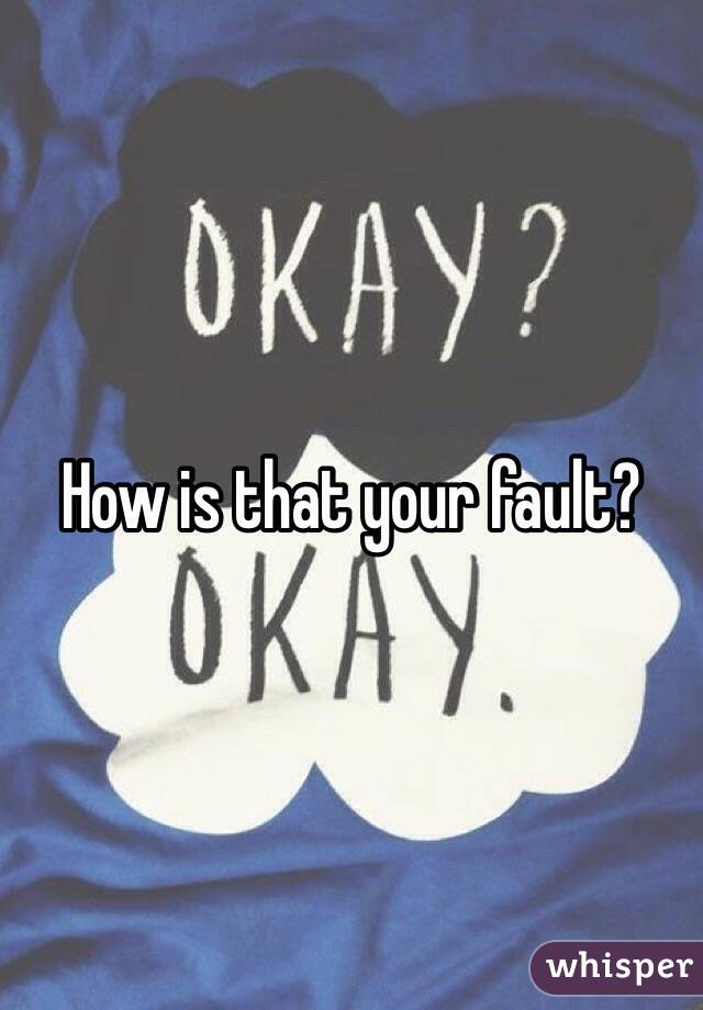 How is that your fault?