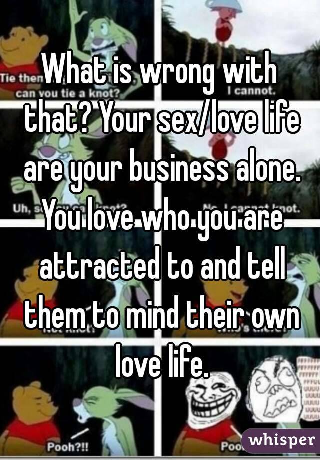 What is wrong with that? Your sex/love life are your business alone. You love who you are attracted to and tell them to mind their own love life.