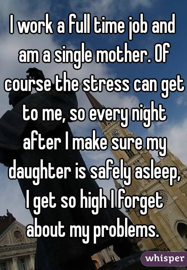 I work a full time job and am a single mother. Of course the stress can get to me, so every night after I make sure my daughter is safely asleep, I get so high I forget about my problems. 
