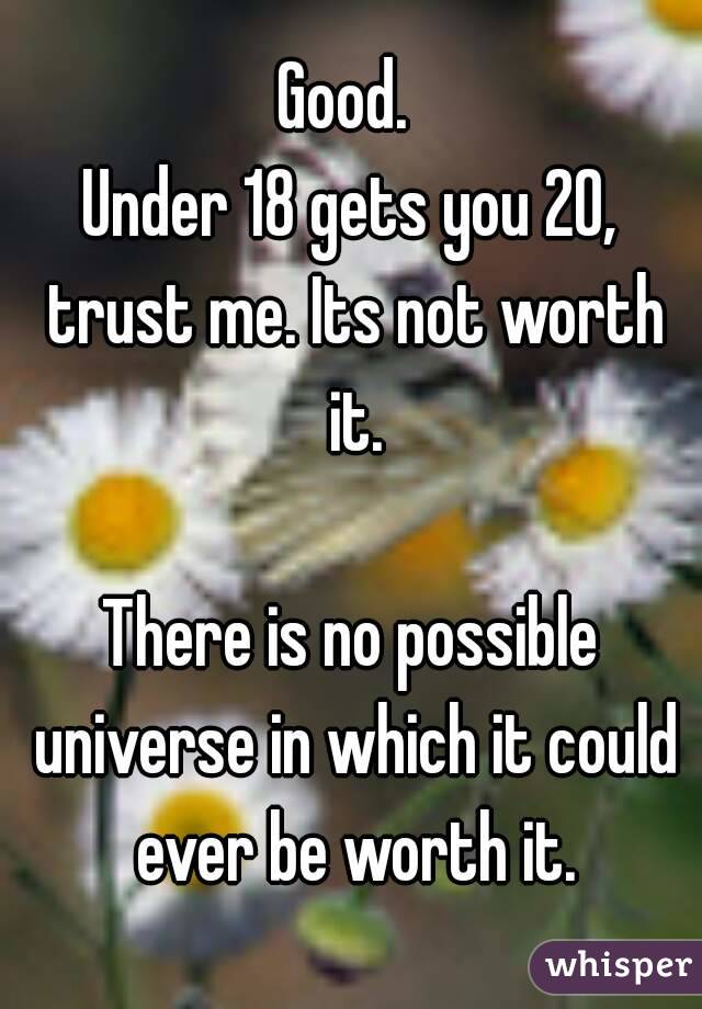 Good. 
Under 18 gets you 20, trust me. Its not worth it.

There is no possible universe in which it could ever be worth it.