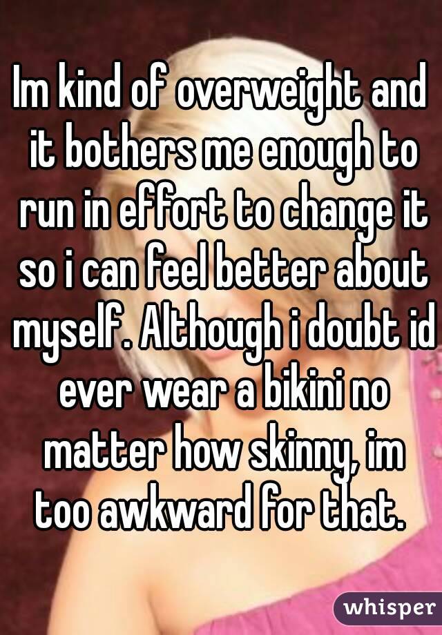 Im kind of overweight and it bothers me enough to run in effort to change it so i can feel better about myself. Although i doubt id ever wear a bikini no matter how skinny, im too awkward for that. 