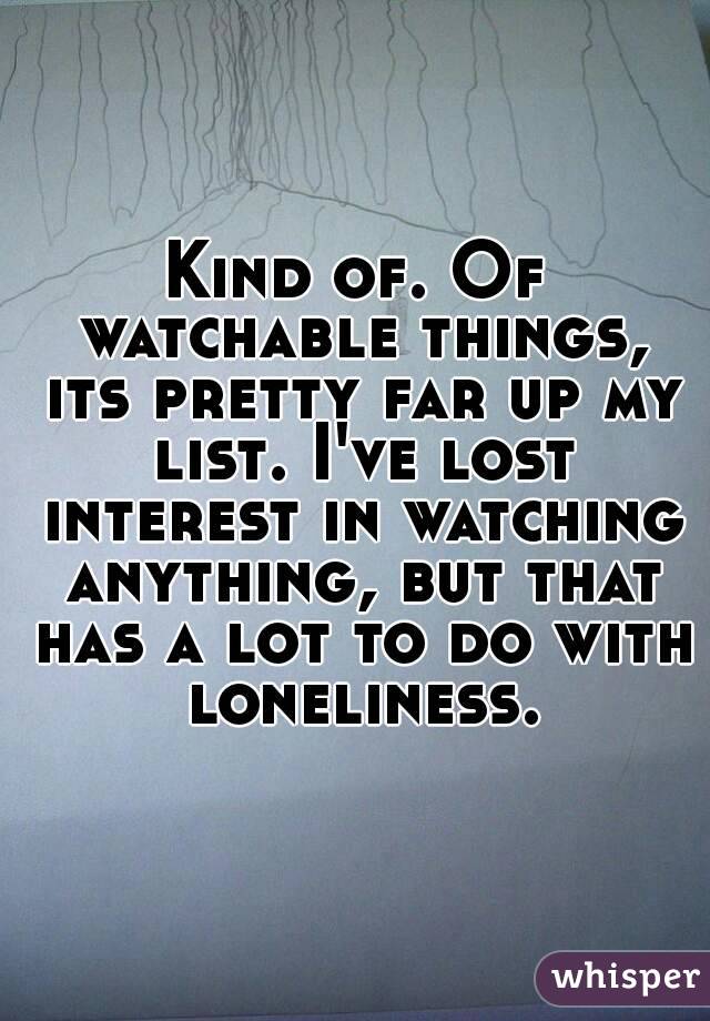Kind of. Of watchable things, its pretty far up my list. I've lost interest in watching anything, but that has a lot to do with loneliness.