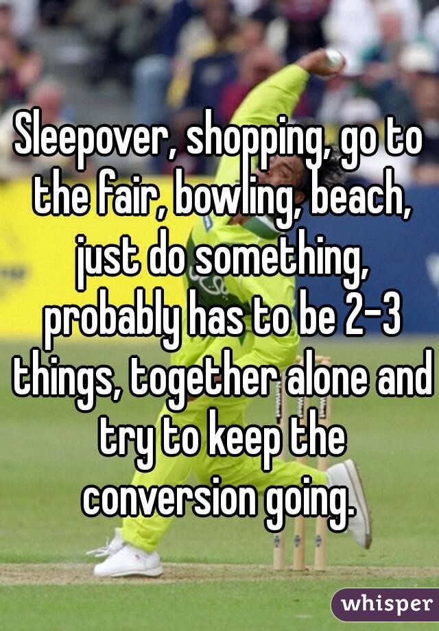 Sleepover, shopping, go to the fair, bowling, beach, just do something, probably has to be 2-3 things, together alone and try to keep the conversion going. 
