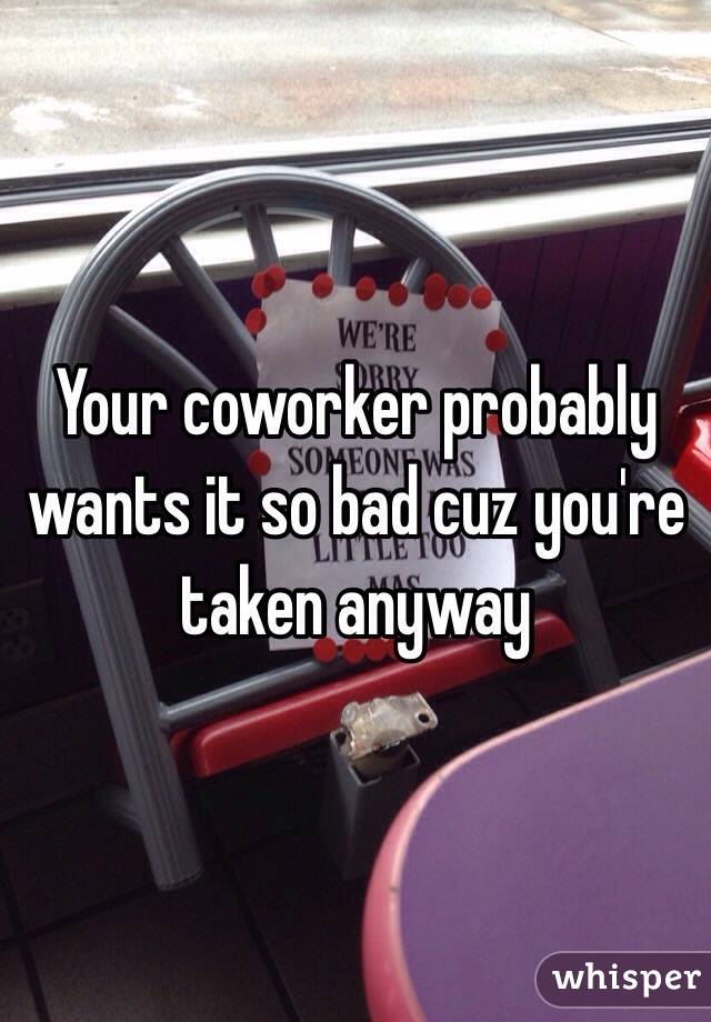 Your coworker probably wants it so bad cuz you're taken anyway 