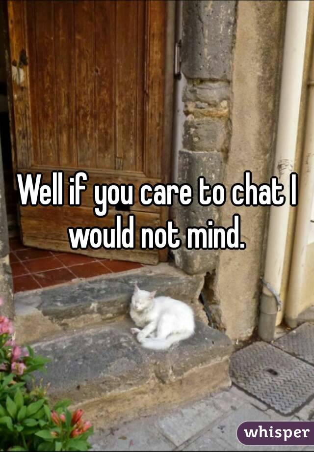 Well if you care to chat I would not mind. 