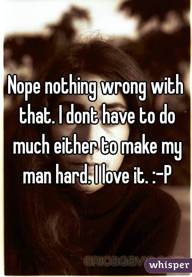 Nope nothing wrong with that. I dont have to do much either to make my man hard. I love it. :-P