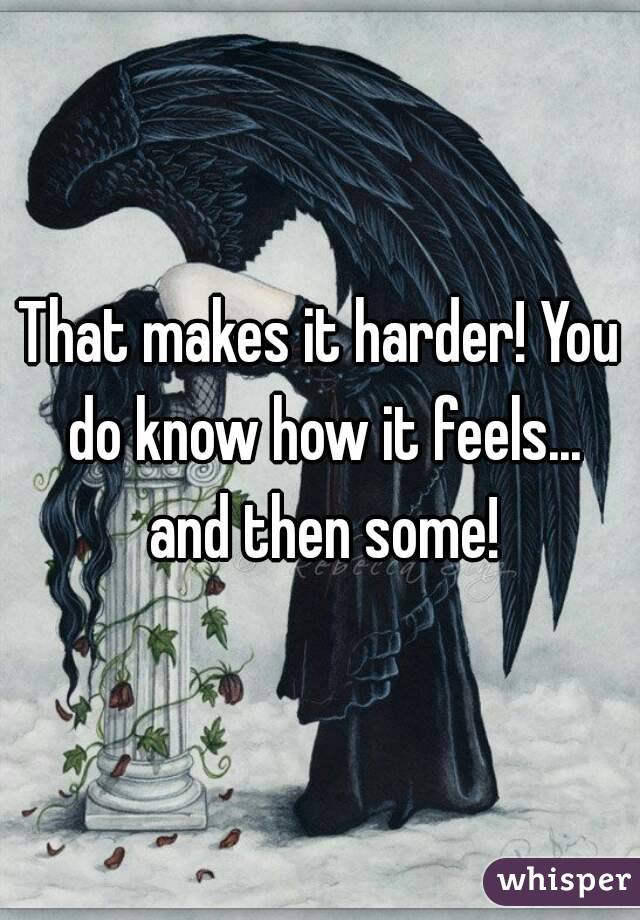 That makes it harder! You do know how it feels... and then some!